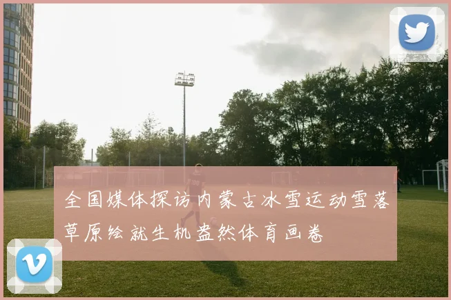 全国媒体探访内蒙古冰雪运动雪落草原绘就生机盎然体育画卷