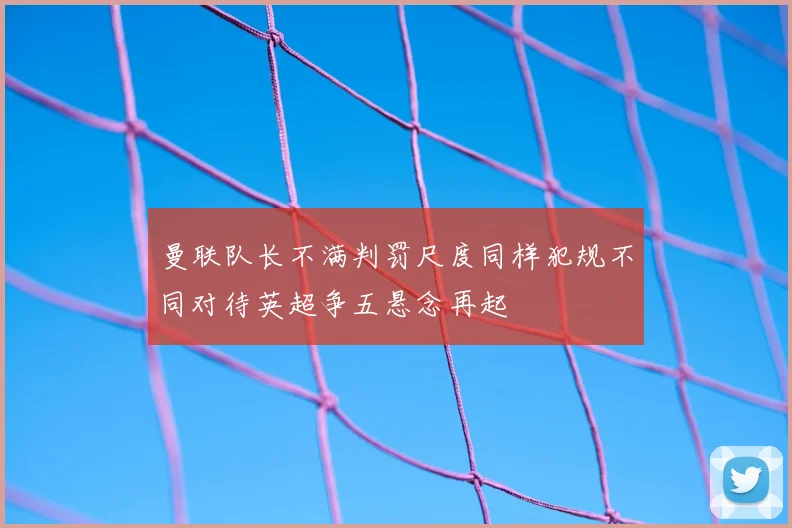 曼联队长不满判罚尺度同样犯规不同对待英超争五悬念再起