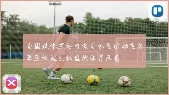 全国媒体探访内蒙古冰雪运动雪落草原绘就生机盎然体育画卷