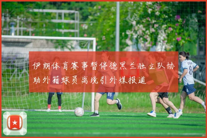 伊朗体育赛事暂停德黑兰独立队协助外籍球员离境引外媒报道