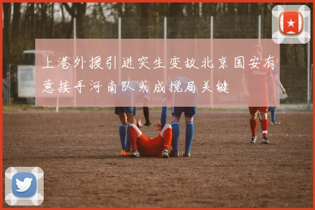 上港外援引进突生变故北京国安有意接手河南队或成搅局关键