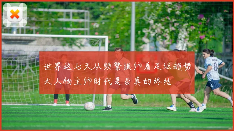 世界这七天从频繁换帅看足坛趋势大人物主帅时代是否真的终结