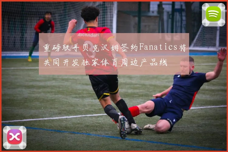 重磅联手贝克汉姆签约Fanatics将共同开发独家体育周边产品线