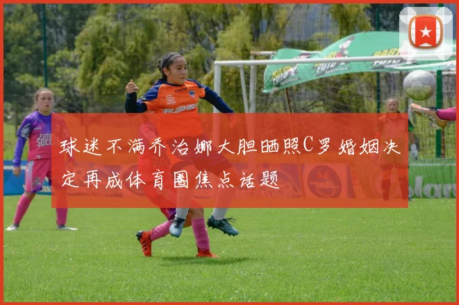 球迷不满乔治娜大胆晒照C罗婚姻决定再成体育圈焦点话题