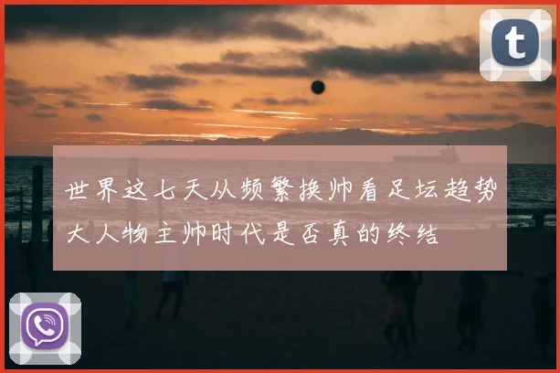 世界这七天从频繁换帅看足坛趋势大人物主帅时代是否真的终结