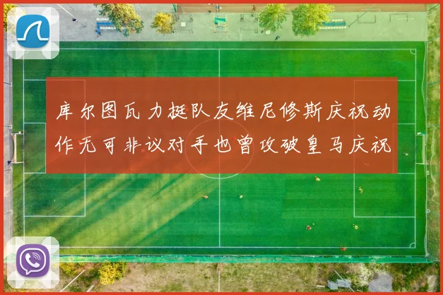 库尔图瓦力挺队友维尼修斯庆祝动作无可非议对手也曾攻破皇马庆祝
