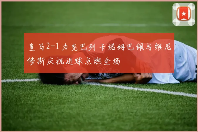 皇马2-1力克巴列卡诺姆巴佩与维尼修斯庆祝进球点燃全场
