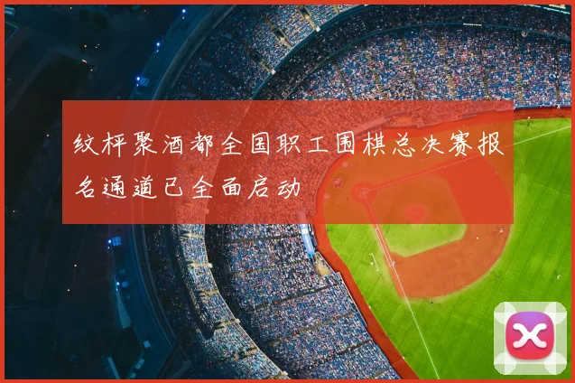 纹枰聚酒都全国职工围棋总决赛报名通道已全面启动