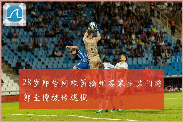 28岁即告别绿茵梅州客家主力门将郭全博被传退役